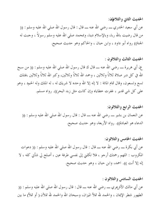 ‫ون:‬
                                                                      ‫احلديج الخاين والخالث‬
  ‫ػٖ ؤيب عؼُذ اخلذسٌ ـ سمٍ اهلل ػ٘ٚ ـ هبٍ : هبٍ سعىٍ اهلل فٍِ اهلل ػُِٚ وعِْ : ((‬
  ‫ٖٓ هبٍ سمُذ ثبهلل سثب، وثبٔعالّ دَ٘ب، ودبحٔذ فٍِ اهلل ػُِٚ وعِْ سعىال ، وججذ ُٚ‬
             ‫ً‬
                        ‫اجل٘خ)) سواٙ ؤثى داود ، واثٖ حجبٕ ، واحلبًْ وٛى حذَش فحُح.‬


                                                                 ‫احلديج الخالج والخالحىن :‬
‫عٕ ؤيب ٛشَشح ـ سمٍ اهلل ػ٘ٚ ـ هبٍ ى هبٍ سعىٍ اهلل فٍِ اهلل ػُِٚ وعِْ : (( ٖٓ عجح‬
 ‫اهلل يف ًَ دثش فالح صالصبً وصالصني ، ومحذ اهلل صالصبً وصالصني، وًرب اهلل صالصبً وصالصني ،كزِي‬
‫رغغ ورغؼىٕ، وهبٍ متبّ ادلبئخ : ال بُٚ بال اهلل وحذٙ ال ؽشَي ُٚ ، ُٚ ادلِي وُٚ احلْد ، وٛى‬
            ‫ػًِ ًَ ؽٍ هذَش ، ؿلشد خيبَبٙ وبٕ ًبٗذ ٓضَ صثذ اُجحش)). سواٙ ٓغِْ.‬


                                                                   ‫احلديج السابع والخالحىن:‬
   ‫ػٖ اُ٘ؼٔبٕ ثٖ ثؾري ـ سمٍ اهلل ػ٘ٚ ـ هبٍ : هبٍ سعىٍ اهلل فٍِ اهلل ػُِٚ وعِْ : ((‬
                                  ‫اُذػبء ٛى اُؼجبدح)). سواٙ اْسثؼخ، وٛى حذَش فحُح.‬


                                                                 ‫احلديج اخلامش والخالحىن:‬
   ‫ػٖ ؤيب ثٌشح ـ سمٍ اهلل ػ٘ٚ ـ هبٍ : هبٍ سعىٍ اهلل فٍِ اهلل ػُِٚ وعِْ : (( دػىاد‬
 ‫ادلٌشوة : اُِهْ سمحزي ؤسجى ، كال رٌِين بىل ٗلغٍ ىشكخ ػني ، ؤفِح يل ؽإين ًِٚ ، ال‬
                                ‫بُٚ بال ؤٗذ )). امحذ، واثٖ حجبٕ ، وٛى حذَش فحُح.‬


                                                              ‫احلديج الضادس والخالحىن :‬
 ‫ػٖ ؤيب ٓبُي اْػػشٌ ـ سمٍ اهلل ػ٘ٚ ـ هبٍ : هبٍ سعىٍ اهلل فٍِ اهلل ػُِٚ وعِْ : ((‬
‫اُيهىس ؽيش أديبٕ ، واحلٔذ هلل متٓ ادلُضإ، وعجحبٕ اهلل واحلٔذ هلل متّٕ ( ؤو متٓ) ٓب ثني‬
 