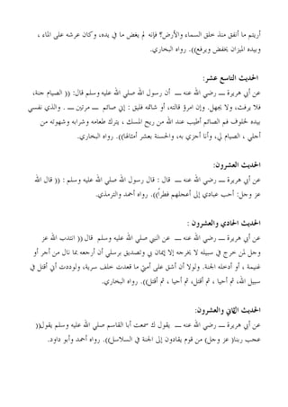 ‫ؤسَزْ ٓب ؤٗلن ٓ٘ز خِن اُغٔبء واْسك؟ كةٗٚ مل َـل ٓب يف َذٙ، وًبٕ ػشؽٚ ػًِ ادلبء ،‬
                                            ‫وثُذٙ ادلُضإ خيلل وَشكغ)). سواٙ اُجخبسٌ.‬


                                                                ‫احلديج التاصع عشس:‬
 ‫ػٖ ؤيب ٛشَشح ـ سمٍ اهلل ػ٘ٚ ـ ؤٕ سعىٍ اهلل فٍِ اهلل ػُِٚ وعِْ هبٍ: (( اُقُبّ ج٘خ،‬
‫كال َشكش، وال جيهَ. وبٕ آشئ هبُزٚ، ؤو ؽبمتٚ كُِن : بين فبئْ ـ ٓشرني ـ . واُزٌ ٗلغٍ‬
    ‫ثُذٙ خلِىف كْ اُقبئْ ؤىُت ػ٘ذ اهلل ٖٓ سَح ادلغي ، َزشى ىؼبٓٚ وؽشاثٚ وؽهىرٚ ٖٓ‬
                 ‫ؤجٍِ ، اُقُبّ يل، وؤٗب ؤجضٌ ثٚ، واحلغ٘خ ثؼؾش ؤٓضبذلب)). سواٙ اُجخبسٌ.‬


                                                                     ‫احلديج العشسون:‬
  ‫ػٖ ؤيب ٛشَشح ـ سمٍ اهلل ػ٘ٚ ـ هبٍ : هبٍ سعىٍ اهلل فٍِ اهلل ػُِٚ وعِْ : (( هبٍ اهلل‬
                          ‫ػض وجَ: ؤحت ػجبدٌ بىل ؤػجِهْ كيشاً)). سواٙ ؤمحذ واُزشٓزٌ.‬


                                                           ‫احلديج احلادي والعشسون :‬
    ‫ػٖ ؤيب ٛشَشح ـ سمٍ اهلل ػ٘ٚ ـ ػٖ اُ٘يب فٍِ اهلل ػُِٚ وعِْ هبٍ (( اٗزذة اهلل ػض‬
 ‫وجَ دلٖ خشط يف عجُِٚ ال خيشجٚ بال بديبٕ يب ورقذَن ثشعٍِ ؤٕ ؤسجؼٚ دبب ٗبٍ ٖٓ ؤجش ؤو‬
‫ؿُ٘ٔخ ، ؤو ؤدخِٚ اجل٘خ. وُىال ؤٕ ؤؽن ػًِ ؤٓيت ٓب هؼذد خِق عشَخ، وُىددد ؤين ؤهزَ يف‬
                          ‫عجَُ اهلل، مث ؤحُب ، مث ؤهزَ، مث ؤحُب ، مث ؤهزَ)). سواٙ اُجخبسٌ.‬


                                                              ‫احلديج حاين والعشسون:‬
                                                                           ‫ال‬
  ‫ػٖ ؤيب ٛشَشح ـ سمٍ اهلل ػ٘ٚ ـ َوىٍ ى مسؼذ ؤثب اُوبعْ فٍِ اهلل ػُِٚ وعِْ َوىٍ((‬
      ‫ػجت سث٘ب( ػض وجَ) ٖٓ هىّ َوبدوٕ بىل اجل٘خ يف اُغالعَ)). سواٙ ؤمحذ وؤثى داود.‬
 