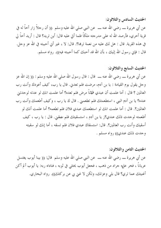 ‫احلديج الضادس والخالحىن:‬
‫ػٖ ؤيب ٛشَشح ـ سمٍ اهلل ػ٘ٚ ـ ػٖ اُ٘يب فٍِ اهلل ػُِٚ وعِْ (( ؤٕ سجالً صاس ؤخبً ُٚ يف‬
‫هشَخ ؤخشٌ، كإسفذ اهلل ُٚ ػًِ ٓذسجزٚ ٌِٓبً كِٔب ؤيت ػُِٚ هبٍ: ؤَٖ رشَذ؟ هبٍ : ؤسَذ ؤخبً يل‬
 ‫يف ٛزٙ اُوشَخ. هبٍ : َٛ ُي ػُِٚ ٖٓ ٗؼٔخ رشهبب؟. هبٍ: ال ، ؿري ؤين ؤحججزٚ يف اهلل ػض وجَ.‬
                 ‫هبٍ : كةين سعىٍ اهلل بُُي ، ثإٕ اهلل هذ ؤحجي ًٔب ؤحججزٚ كُٚ)). سواٙ ٓغِْ.‬


                                                               ‫احلديج الضابع والخالحىن:‬
‫ػٖ ؤيب ٛشَشح ـ سمٍ اهلل ػ٘ٚ ـ هبٍ : هبٍ سعىٍ اهلل فٍِ اهلل ػُِٚ وعِْ : (( بٕ اهلل ػض‬
‫وجَ َوىٍ َىّ اُوُبٓخ : َب ثٖ آدّ، ٓشمذ كِْ رؼذين. هبٍ َب سة، ًُق ؤػىدى وؤٗذ سة‬
 ‫اُؼبدلني ؟ هبٍ : ؤٓب ػِٔذ ؤٕ ػجذٌ الٗبً ٓشك كِْ رؼذٙ؟ ؤٓب ػِٔذ اٗي ُى ػذرٚ ُىجذرين‬
                                                   ‫ف‬
‫ػ٘ذٙ؟ َب ثٖ آدّ اُ٘يب ، اعزيؼٔزي كِْ ريؼٔين . هبٍ ى َب سة ، وًُق ؤىؼٔي وؤٗذ سة‬
    ‫اُؼبدلني؟. هبٍ : ؤٓب ػِٔذ اٗي ُى اعزيؼٔي ػجذٌ كالٕ كِْ ريؼٔٚ؟ ؤٓب ػِٔذ ؤٗي ُى‬
     ‫ؤىؼٔزٚ ُىجذد رُي ػ٘ذٌ؟ص َب َٖ آدّ ، اعزغوُزي كِْ عوين. هبٍ : َب سة ، ًُق‬
                               ‫د‬
        ‫ؤعوُي وؤٗذ سة اُؼبدلني؟. هبٍ: اعزغوبى ػجذٌ كالٕ كِْ رغوٚ ، ؤٓب بٗي ُى عوُزٚ‬
                                                      ‫وجذد رُي ػ٘ذٌ)) سواٙ ٓغِْ .‬


                                                             ‫احلديج الخامن والخالحىن:‬
 ‫ػٖ ؤيب ٛشَشح ـ سمٍ اهلل ػ٘ٚ ـ ػٖ اُ٘يب فٍِ اهلل ػُِٚ وعِْ هبٍ: (( ثُ٘ب ؤَىة َـزغَ‬
‫ػشَبٗبً ، كخش َٚ جشاد ٖٓ رٛت ، كجؼَ ؤَىة حيزضٍ يف صىثٚ ، ك٘بداٙ سثٚ: َب ؤَىة ؤمل ؤًٖ‬
                                                                      ‫ػَ‬
        ‫ؤؿُ٘زي ػٔب رشٌ؟ هبٍ ثٍِ وػضري، وٌُٖ ال ؿين يب ػٖ ثشًزي)). سواٙ اُجخبسٌ.‬
 
