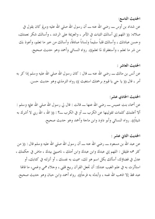 ‫احلديج التاصع:‬
   ‫ػٖ ؽذاد ثٖ ؤوط ـ سمٍ اهلل ػ٘ٚ ـ ؤٕ سعىٍ اهلل فٍِ اهلل ػُِٚ مل ًبٕ َوىٍ يف‬
                ‫وط‬
 ‫فالرٚ: (( اُِهْ بين ؤعبُي اُضجبد يف آْش ، واُؼضديخ ػًِ اُشؽذ ، وؤعبُي ؽٌش ٗؼٔزي،‬
 ‫وحغٖ ػجبدري ، وؤعبُي هِجبً عُِٔبً وُغبٗبً فبدهبً، وؤعبُي ٖٓ خري ٓب رؼِْ، وؤػىر ثي‬
         ‫ٖٓ ؽش ٓب رؼِْ ، وؤعزـلشى دلب رؼِْ)). سواٙ اُ٘غبئٍ وؤمحذ وٛى حذَش فحُح.‬


                                                                    ‫احلديج العاشس :‬
‫ػٖ ؤٗظ ثٖ ٓبُي ـ سمٍ اهلل ػ٘ٚ ـ هبٍ : ًبٕ سعىٍ اهلل فٍِ اهلل ػُِٚ وعِْ برا ًش ثٚ‬
          ‫ؤٓش ، هبٍ (( َب حٍ َب هُىّ ثشمحزي اعزـُش )) سواٙ اُزشٓزٌ وٛى حذَش حغٖ.‬


                                                               ‫احلديج احلادي عشس:‬
‫ػٖ ؤمسبء ث٘ذ ػُٔظ ـ سمٍ اهلل ػ٘هب ـ هبُذ : هبٍ يل سعىٍ اهلل فٍِ اهلل َٚ وعِْ :‬
        ‫ػَ‬
‫ؤال ؤػِٔي ًِٔبد روىُُ٘هب ػٖ اٌُشة ـ ؤو يف اٌُشة ـ؟ : (( اهلل ، اهلل سيب ال ؤؽشى ثٚ‬
                     ‫ؽُئبً)). سواٙ اُ٘غبئٍ وؤثى داود واثٖ ٓبجخ وؤمحذ وٛى حذَش فحُح.‬


                                                                ‫احلديج الخاين عشس :‬
 ‫ػٖ ػجذ اهلل ثٖ ٓغؼىد ـ سمٍ اهلل ػ٘ٚ ـ ؤٕ سعىٍ اهلل فٍِ اهلل ػُِٚ وعِْ هبٍ : (( ٖٓ‬
‫ًضش مهٚ كُِوَ : اُِهْ بين ػجذى واثٖ ػجذى واثٖ ؤٓزي ، ٗبفُيت ثُذى ، ٓبك يف حٌٔي ،‬
       ‫ػذٍ يف هنبئى، ؤعإُي ثٌَ اعْ ٛى ُي، مسُذ ثٚ ٗلغي ، ؤو ؤٗضُزٚ يف ًزبثي، ؤو‬
   ‫اعزإصشد ثٚ يف ػِْ اُـُت ػ٘ذى: ؤٕ ذبؼَ اُوشإٓ سثُغ هِيب ، وجالء مهٍ وؿٍٔ، ٓب هبذلب‬
  ‫ػجذ هو بال ارٛت اهلل ؿٔٚ ، وؤثذُٚ ثٚ كشجبً)). سواٙ ؤمحذ واثٖ حجبٕ وٛى حذَش فحُح.‬
 