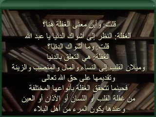 . قلت :  وأين معنى الغفلة هنا؟  الغفلة :  النظر إلى أشواك الدنيا يا عبد الله قلت :  وما أشواك الدنيا؟ الغفلة :  هي التعلق بالدنيا وميلان القلب إلى النساء والمال والمنصب والزينة وتقديمها على حق الله تعالى فحينما تتحقق الغفلة بأنواعها المختلفة من غفلة القلب أو اللسان أو الآذان أو العين وعندها يكون المرء من أهل البلاء  