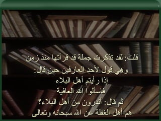 . قلت :  لقد تذكرت جملة قد قرأتها منذ زمن  وهي قول لأحد العارفين حين قال : إذا رأيتم أهل البلاء  فاسألوا الله العافية ثم قال :  أتدرون من أهل البلاء؟ هم أهل الغفلة عن الله سبحانه وتعالى  