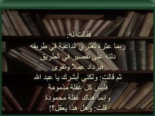 . فقالت له :  ربما عثرة تعتري الداعية في طريقه دلته على تقصير في الطريق فيزداد عملاً وتقوى ثم قالت :  ولكني أبشرك يا عبد الله فليس كل غفلة مذمومة وإنما هناك غفلة محمودة قلت :  وهل هذا يعقل؟ ! 