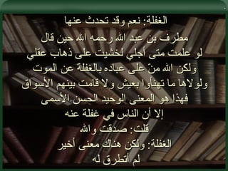 . الغفلة :  نعم وقد تحدث عنها  مطرف بن عبد الله رحمه الله حين قال لو علمت متى أجلي لخشيت على ذهاب عقلي ولكن الله منّ على عباده بالغفلة عن الموت ولولاها ما تهنأوا بعيش ولا قامت بينهم الأسواق فهذا هو المعنى الوحيد الحسن الأسمى إلا أن الناس في غفلة عنه قلت :  صدقت والله الغفلة :  ولكن هناك معنى أخير لم أتطرق له  