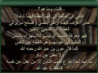 . قلت :  وما هو؟  فإنني في حاجة إلى فهم الغفلة فهماً شاملاً حتى أعرف كيف أرتقي بنفسي وأصلح سريرتي الغفلة :  أما المعنى الأخير فهو معرفة السبب الرئيسي للاستهزاء بالناس والنظر إلى عيوبهم وهو الغفلة عن النفس كما قال عون بن عبد الله رحمه الله ولا تغفل عن ذكر ما أجد أحداً تفرّغ لعيب الناس إلا من غفل عن نفسه فاتعظ يا عبد الله 