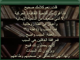 . قلت :  نعم كلامك صحيح  فأنا قوي من الناحية الثقافية والحركية إلا أنني ضعيف من الناحية الإيمانية وأعيش في غفلة روحانية فما السبب يا  (( غفلة )) ؟؟ الغفلة :  السبب واضح فمرافقة الغافلين هي السبب لأنهم يجملون لك قبيح ويزينون لك السيئات ولهذا نهى الله تعالى عن صحبتهم وطاعتهم 