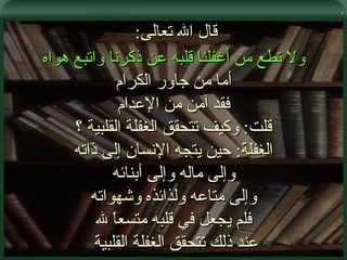 . قال الله تعالى :  ولا تطع من أغفلنا قلبه عن ذكرنا واتبع هواه أما من جاور الكرام فقد آمن من الإعدام قلت :  وكيف تتحقق الغفلة القلبية ؟ الغفلة :  حين يتجه الإنسان إلى ذاته وإلى ماله وإلى أبنائه وإلى متاعه ولذائذه وشهواته فلم يجعل في قلبه متسعاً لله عند ذلك تتحقق الغفلة القلبية  