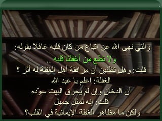 . والتي نهى الله عن اتباع من كان قلبه غافلاً بقوله :  ولا تطع من أغفلنا قلبه   .. قلت :  وهل تظنين أن مرافقة أهل الغفلة له أثر ؟ الغفلة :  اعلم يا عبد الله أن الدخان وإن لم يحرق البيت سوّده قلت :  إنه لمثل جميل ولكن ما مظاهر الغفلة الإيمانية في القلب؟  