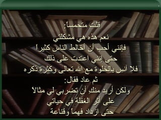 . قلت متحمساً :  نعم هذه هي مشكلتي فإنني أحب أن أخالط الناس كثيراً حتى إنني اعتدت على ذلك فلا آنس بالخلوة مع الله تعالى وكثرة ذكره ثم عاد فقال : ولكن أريد منكِ أن تضربي لي مثالاً على أثر الغفلة في حياتي حتى ازداد فهماً وقناعة  