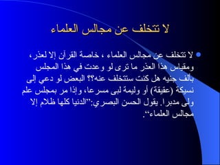 لا تتخلف عن مجالس العلماء لا تتخلف عن مجالس العلماء ، خاصة القرآن إلا لعذر، ومقياس هذا العذر ما ترى لو وعدت في هذا المجلس بألف  جنيه  هل كنت ستتخلف عنه؟؟ البعض لو دعي إلى نسيكة  ( عقيقة )  أو وليمة لبى مسرعا، وإذا مر بمجلس علم ولى مدبرا .  يقول الحسن البصري :“ الدنيا كلها ظلام إلا مجالس العلماء“ . 
