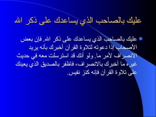 عليك بالصاحب الذي يساعدك على ذكر الله عليك بالصاحب الذي يساعدك على ذكر الله. فإن بعض الأصحاب إذا دعوته لتلاوة القرآن أخبرك بأنه يريد الانصراف لأمر ما. ولو أنك قد استرسلت معه في حديث غيره ما أخبرك بالانصراف، فاظفر بالصديق الذي يعينك على تلاوة القرآن فإنه كنز نفيس. 