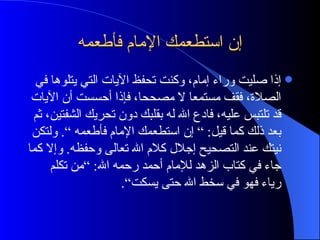 إن استطعمك الإمام فأطعمه إذا صليت وراء إمام، وكنت تحفظ الآيات التي يتلوها في الصلاة، فقف مستمعا لا مصححا، فإذا أحسست أن الآيات قد تلتبس عليه، فادع الله له بقلبك دون تحريك الشفتين، ثم بعد ذلك كما قيل : ”  إن استطعمك الإمام فأطعمه “ .  ولتكن نيتك عند التصحيح إجلال كلام الله تعالى وحفظه .  وإلا كما جاء في كتاب الزهد للإمام أحمد رحمه الله : ” من تكلم رياء فهو في سخط الله حتى يسكت“ . 