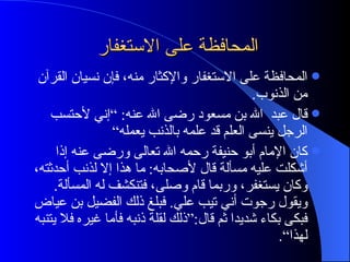 المحافظة على الاستغفار  المحافظة على الاستغفار والإكثار منه، فإن نسيان القرآن من الذنوب . قال عبد  الله بن مسعود رضى الله عنه : ” إني لأحتسب الرجل ينسى العلم قد علمه بالذنب يعمله“ كان الإمام أبو حنيفة رحمه الله تعالى ورضى عنه إذا أشكلت عليه مسألة قال لأصحابه :  ما هذا إلا لذنب أحدثته، وكان يستغفر، وربما قام وصلى، فتنكشف له المسألة .  ويقول رجوت أني تيب علي .  فبلغ ذلك الفضيل بن عياض فبكى بكاء شديدا ثم قال :“ ذلك لقلة ذنبه فأما غيره فلا يتنبه لهذا“ . 