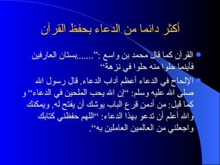أكثر دائما من الدعاء بحفظ القرآن القرآن كما قال محمد بن واسع :“.......بستان العارفين فأينما حلوا منه حلوا في نزهة“ الإلحاح في الدعاء أعظم آداب الدعاء. قال رسول الله صلى الله عليه وسلم: ”إن الله يحب الملحين في الدعاء“ و كما قيل: من أدمن قرع الباب يوشك أن يفتح له. ويمكنك والله أعلم أن تدعو بهذا الدعاء: ”اللهم حفظني كتابك واجعلني من العالمين العاملين به“. 