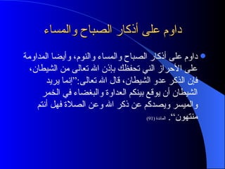 داوم على أذكار الصباح والمساء داوم على أذكار الصباح والمساء والنوم، وأيضا المداومة على الأحراز الني تحفظك بإذن الله تعالى من الشيطان، فإن الذكر عدو الشيطان، قال الله تعالى :“ إنما يريد الشيطان أن يوقع بينكم العداوة والبغضاء في الخمر والميسر ويصدكم عن ذكر الله وعن الصلاة فهل أنتم منتهون“ .  المائدة  (91) 