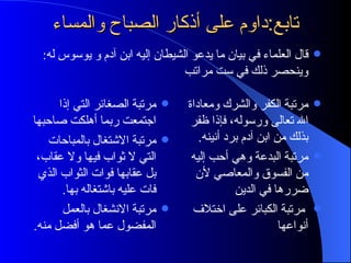 تابع:داوم على أذكار الصباح والمساء مرتبة الصغائر التي إذا اجتمعت ربما أهلكت صاحبها مرتبة الاشتغال بالمباحات التي لا ثواب فيها ولا عقاب، بل عقابها فوات الثواب الذي فات عليه باشتغاله بها . مرتبة الانشغال بالعمل المفضول عما هو أفضل منه . مرتبة الكفر والشرك ومعاداة الله تعالى ورسوله، فإذا ظفر بذلك من ابن آدم برد أنينه . مرتبة البدعة وهي أحب إليه من الفسوق والمعاصي لأن ضررها في الدين مرتبة الكبائر على اختلاف أنواعها قال العلماء في بيان ما يدعو الشيطان إليه ابن آدم و يوسوس له :  وينحصر ذلك في ست مراتب 