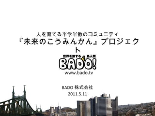 人を育てる半学半教のコミュニティ 『未来のこうみんかん』プロジェクト BADO 株式会社 2011.5.11 www.bado.tv 