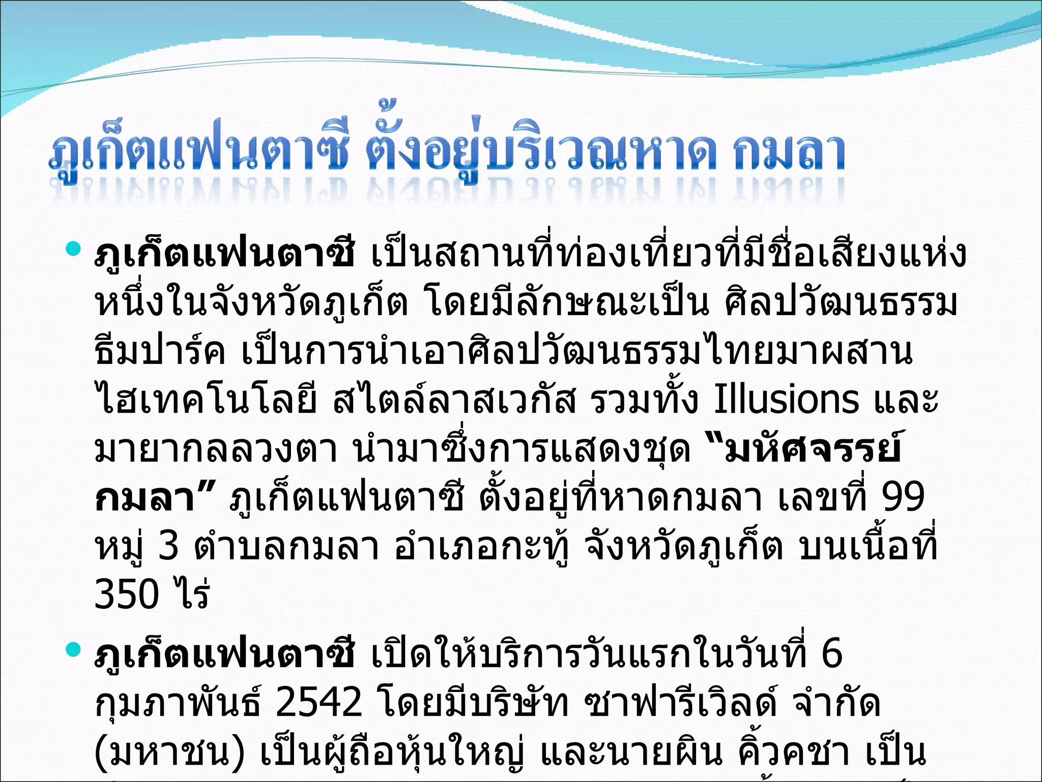 ภูเก็ตแฟนตาซี  เป็นสถานที่ท่องเที่ยวที่มีชื่อเสียงแห่งหนึ่งในจังหวัดภูเก็ต โดยมีลักษณะเป็น ศิลปวัฒนธรรมธีมปาร์ค เป็นการนำเอาศิลปวัฒนธรรมไทยมาผสานไฮเทคโนโลยี สไตล์ลาสเวกัส รวมทั้ง  Illusions  และมายากลลวงตา นำมาซึ่งการแสดงชุด  “มหัศจรรย์กมลา”  ภูเก็ตแฟนตาซี ตั้งอยู่ที่หาดกมลา เลขที่  99  หมู่  3  ตำบลกมลา อำเภอกะทู้ จังหวัดภูเก็ต บนเนื้อที่  350  ไร่ ภูเก็ตแฟนตาซี  เปิดให้บริการวันแรกในวันที่  6  กุมภาพันธ์  2542  โดยมีบริษัท ซาฟารีเวิลด์ จำกัด  ( มหาชน )  เป็นผู้ถือหุ้นใหญ่ และนายผิน คิ้วคชา เป็นประธานกรรมการบริหาร และนายกิตติกร คิ้วคชา เป็นกรรมการผู้จัดการใหญ่ ภายใต้ชื่อบริษัท ภูเก็ตแฟนตาซี จำกัด  ( มหาชน ) 