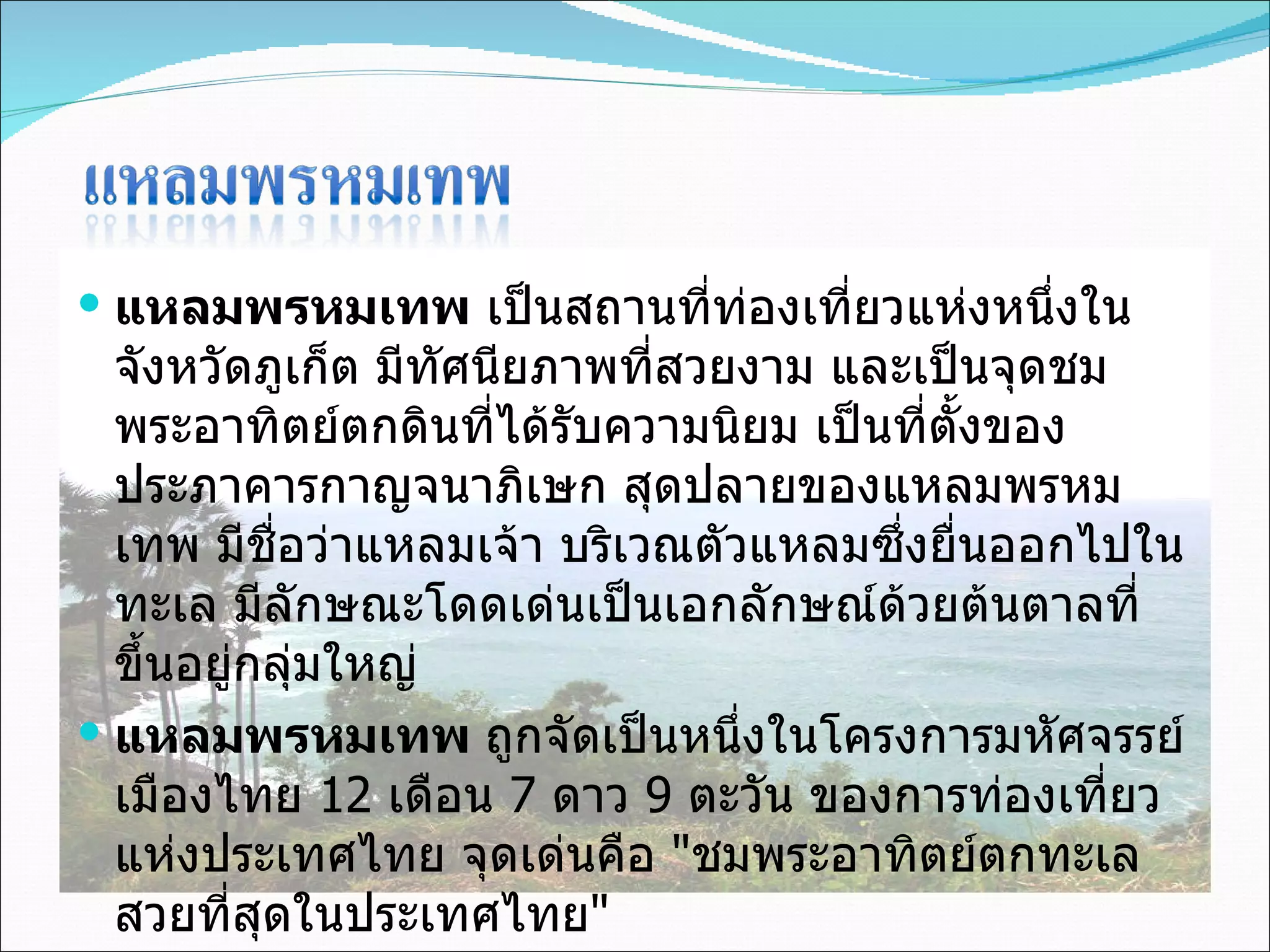 แหลมพรหมเทพ  เป็นสถานที่ท่องเที่ยวแห่งหนึ่งในจังหวัดภูเก็ต มีทัศนียภาพที่สวยงาม และเป็นจุดชมพระอาทิตย์ตกดินที่ได้รับความนิยม เป็นที่ตั้งของประภาคารกาญจนาภิเษก สุดปลายของแหลมพรหมเทพ มีชื่อว่าแหลมเจ้า บริเวณตัวแหลมซึ่งยื่นออกไปในทะเล มีลักษณะโดดเด่นเป็นเอกลักษณ์ด้วยต้นตาลที่ขึ้นอยู่กลุ่มใหญ่ แหลมพรหมเทพ  ถูกจัดเป็นหนึ่งในโครงการมหัศจรรย์เมืองไทย  12  เดือน  7  ดาว  9  ตะวัน ของการท่องเที่ยวแห่งประเทศไทย จุดเด่นคือ  " ชมพระอาทิตย์ตกทะเล สวยที่สุดในประเทศไทย " 