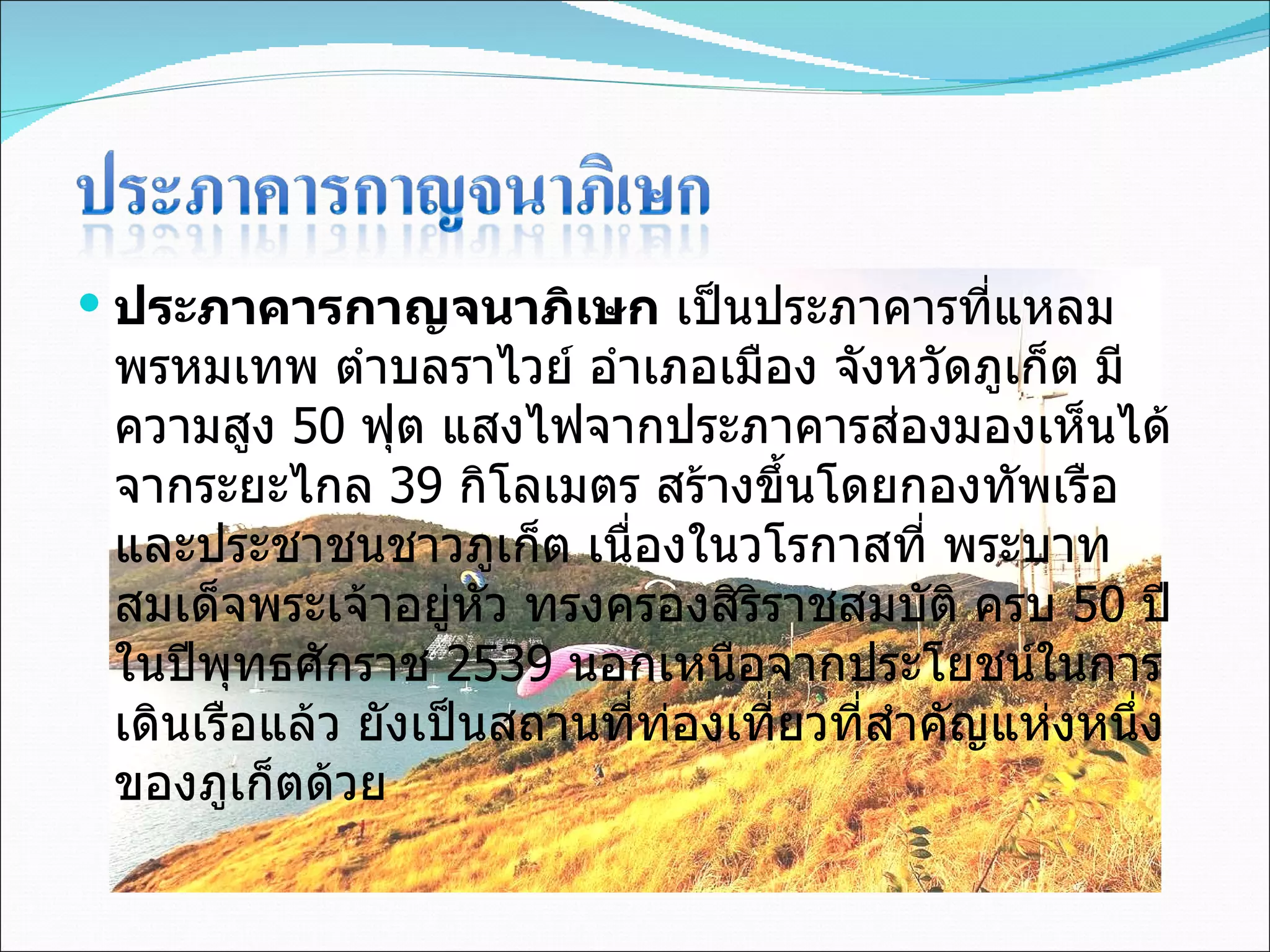 ประภาคารกาญจนาภิเษก  เป็นประภาคารที่แหลมพรหมเทพ ตำบลราไวย์ อำเภอเมือง จังหวัดภูเก็ต มีความสูง  50  ฟุต แสงไฟจากประภาคารส่องมองเห็นได้จากระยะไกล  39  กิโลเมตร สร้างขึ้นโดยกองทัพเรือและประชาชนชาวภูเก็ต เนื่องในวโรกาสที่ พระบาทสมเด็จพระเจ้าอยู่หัว ทรงครองสิริราชสมบัติ ครบ  50  ปี ในปีพุทธศักราช  2539  นอกเหนือจากประโยชน์ในการเดินเรือแล้ว ยังเป็นสถานที่ท่องเที่ยวที่สำคัญแห่งหนึ่งของภูเก็ตด้วย 