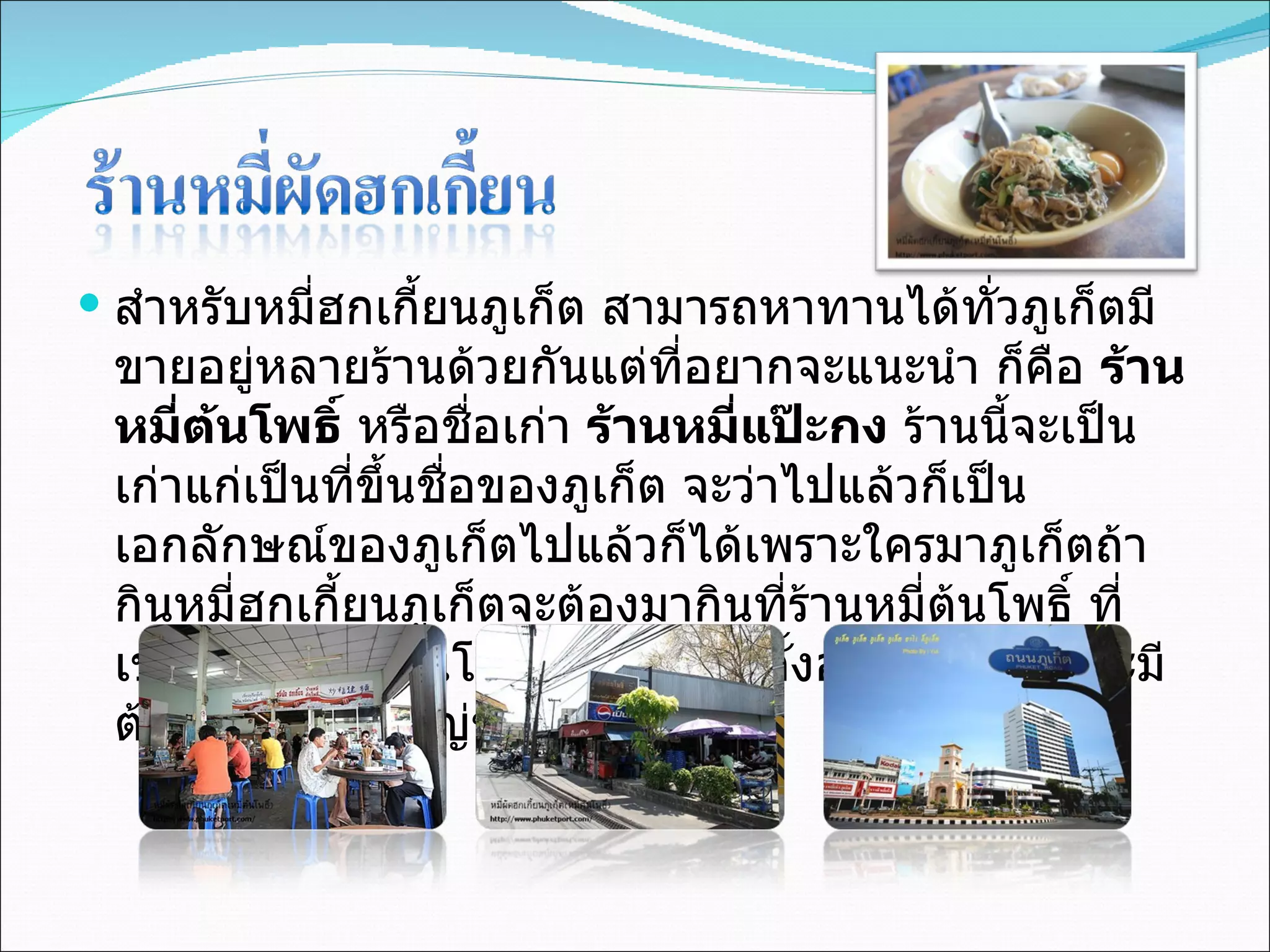 สำหรับหมี่ฮกเกี้ยนภูเก็ต สามารถหาทานได้ทั่วภูเก็ตมีขายอยู่หลายร้านด้วยกันแต่ที่อยากจะแนะนำ ก็คือ  ร้านหมี่ต้นโพธิ์  หรือชื่อเก่า  ร้านหมี่แป๊ะกง  ร้านนี้จะเป็นเก่าแก่เป็นที่ขึ้นชื่อของภูเก็ต จะว่าไปแล้วก็เป็นเอกลักษณ์ของภูเก็ตไปแล้วก็ได้เพราะใครมาภูเก็ตถ้ากินหมี่ฮกเกี้ยนภูเก็ตจะต้องมากินที่ร้านหมี่ต้นโพธิ์ ที่เขาเรียกว่าหมี่ต้นโพธิ์ก็เพราะร้านตั้งอยู่ใต้ต้นโพธิ์ จะมีต้นโพธิ์ขนาดใหญ่ขึ้นปกคลุมร้าน 
