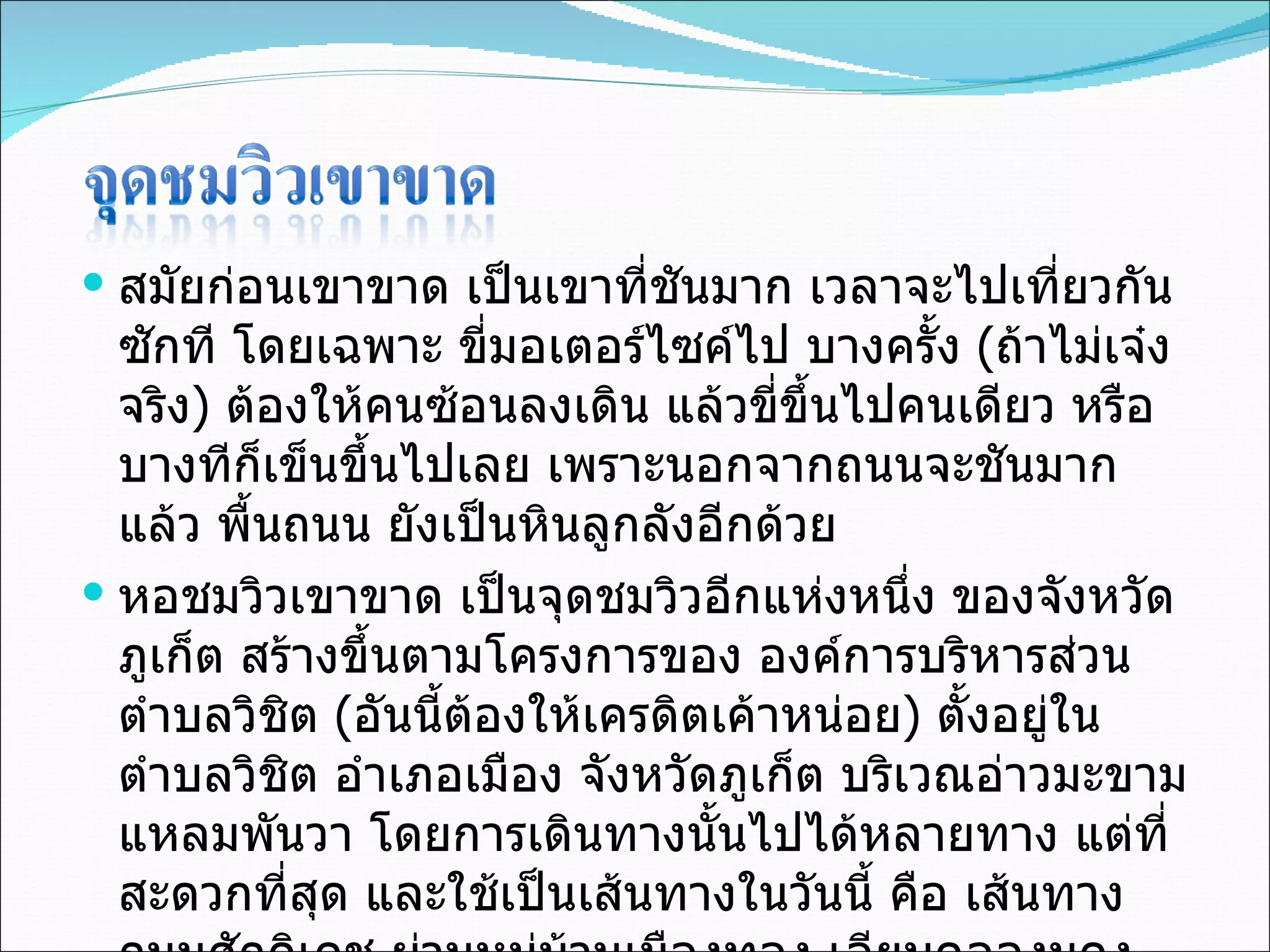 สมัยก่อนเขาขาด เป็นเขาที่ชันมาก เวลาจะไปเที่ยวกันซักที โดยเฉพาะ ขี่มอเตอร์ไซค์ไป บางครั้ง  ( ถ้าไม่เจ๋งจริง )  ต้องให้คนซ้อนลงเดิน แล้วขี่ขึ้นไปคนเดียว หรือบางทีก็เข็นขึ้นไปเลย เพราะนอกจากถนนจะชันมากแล้ว พื้นถนน ยังเป็นหินลูกลังอีกด้วย หอชมวิวเขาขาด เป็นจุดชมวิวอีกแห่งหนึ่ง ของจังหวัดภูเก็ต สร้างขึ้นตามโครงการของ องค์การบริหารส่วนตำบลวิชิต  ( อันนี้ต้องให้เครดิตเค้าหน่อย )  ตั้งอยู่ในตำบลวิชิต อำเภอเมือง จังหวัดภูเก็ต บริเวณอ่าวมะขาม แหลมพันวา โดยการเดินทางนั้นไปได้หลายทาง แต่ที่สะดวกที่สุด และใช้เป็นเส้นทางในวันนี้ คือ เส้นทางถนนศักดิเดช ผ่านหมู่บ้านเมืองทอง เลียบคลองมุดง หนทางก็ดูซับซ้อนเล็กน้อย แต่ไม่สับสนแน่นอน เพราะเค้ามีป้ายบอกทาง อันเล็กๆ อยู่ตลอดแนวถนน  