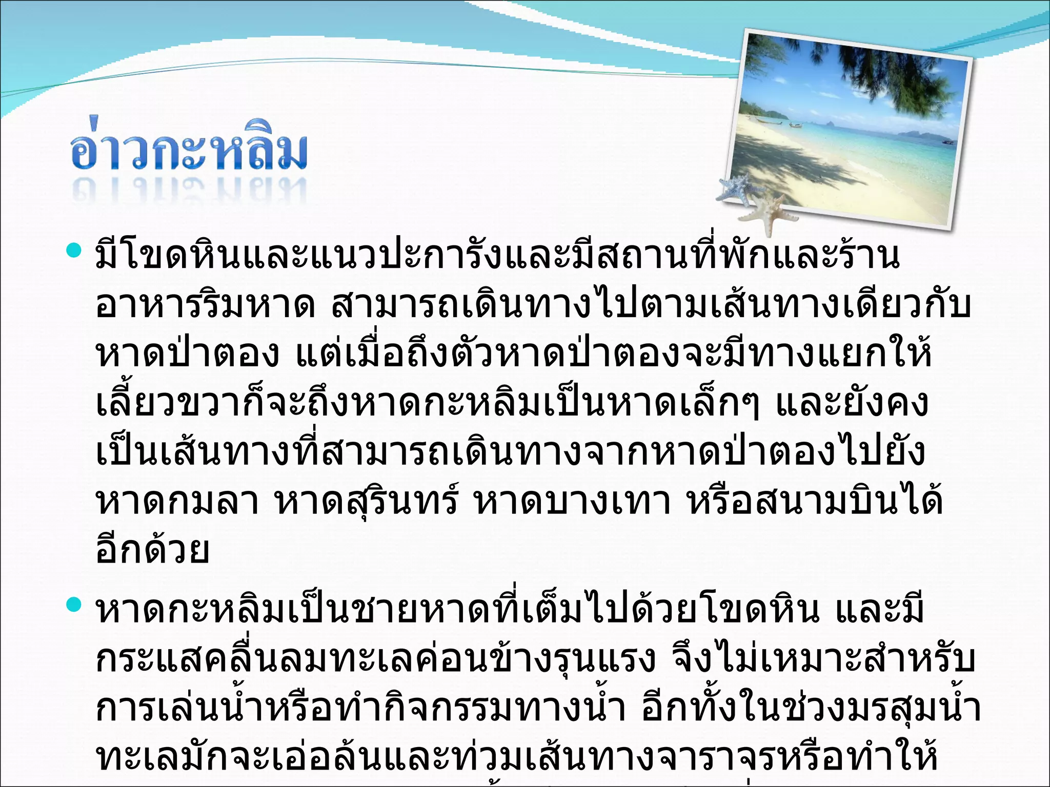 มีโขดหินและแนวปะการังและมีสถานที่พักและร้านอาหารริมหาด สามารถเดินทางไปตามเส้นทางเดียวกับหาดป่าตอง แต่เมื่อถึงตัวหาดป่าตองจะมีทางแยกให้เลี้ยวขวาก็จะถึงหาดกะหลิมเป็นหาดเล็กๆ และยังคงเป็นเส้นทางที่สามารถเดินทางจากหาดป่าตองไปยังหาดกมลา หาดสุรินทร์ หาดบางเทา หรือสนามบินได้อีกด้วย  หาดกะหลิมเป็นชายหาดที่เต็มไปด้วยโขดหิน และมีกระแสคลื่นลมทะเลค่อนข้างรุนแรง จึงไม่เหมาะสำหรับการเล่นน้ำหรือทำกิจกรรมทางน้ำ อีกทั้งในช่วงมรสุมน้ำทะเลมักจะเอ่อล้นและท่วมเส้นทางจาราจรหรือทำให้เส้นทางขาดชำรุดบ่อยครั้ง จึงควรหลีกเลี่ยงเส้นทางดังกล่าวในช่วงมรสุม 