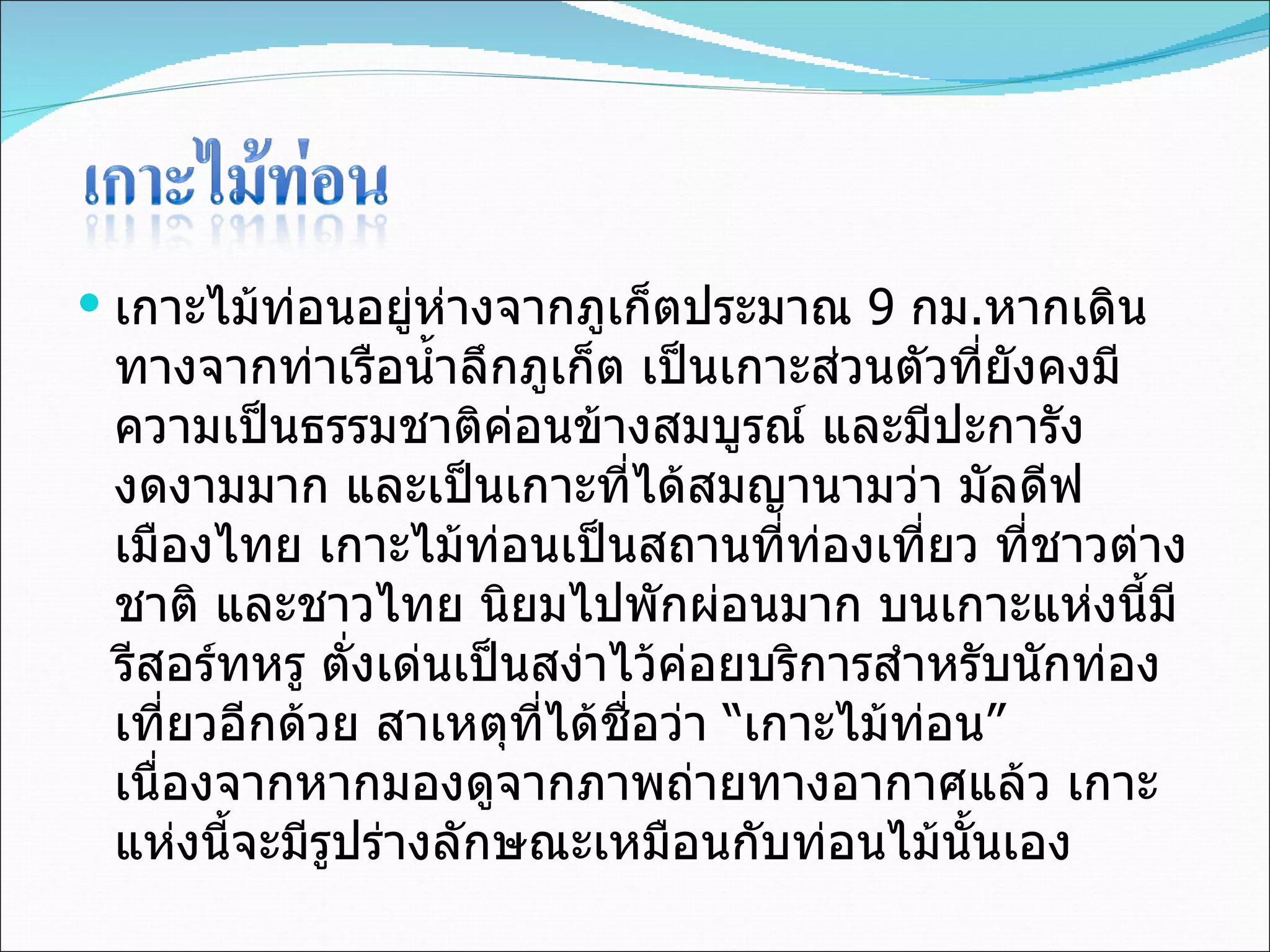 เกาะไม้ท่อนอยู่ห่างจากภูเก็ตประมาณ  9  กม . หากเดินทางจากท่าเรือน้ำลึกภูเก็ต เป็นเกาะส่วนตัวที่ยังคงมีความเป็นธรรมชาติค่อนข้างสมบูรณ์ และมีปะการังงดงามมาก และเป็นเกาะที่ได้สมญานามว่า มัลดีฟ เมืองไทย เกาะไม้ท่อนเป็นสถานที่ท่องเที่ยว ที่ชาวต่างชาติ และชาวไทย นิยมไปพักผ่อนมาก บนเกาะแห่งนี้มีรีสอร์ทหรู ตั่งเด่นเป็นสง่าไว้ค่อยบริการสำหรับนักท่องเที่ยวอีกด้วย สาเหตุที่ได้ชื่อว่า “เกาะไม้ท่อน” เนื่องจากหากมองดูจากภาพถ่ายทางอากาศแล้ว เกาะแห่งนี้จะมีรูปร่างลักษณะเหมือนกับท่อนไม้นั้นเอง 