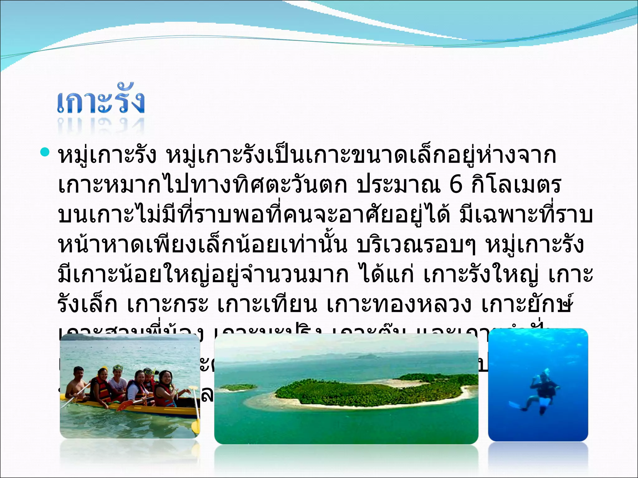 หมู่เกาะรัง หมู่เกาะรังเป็นเกาะขนาดเล็กอยู่ห่างจากเกาะหมากไปทางทิศตะวันตก ประมาณ  6  กิโลเมตร บนเกาะไม่มีที่ราบพอที่คนจะอาศัยอยู่ได้ มีเฉพาะที่ราบหน้าหาดเพียงเล็กน้อยเท่านั้น บริเวณรอบๆ หมู่เกาะรังมีเกาะน้อยใหญ่อยู่จำนวนมาก ได้แก่ เกาะรังใหญ่ เกาะรังเล็ก เกาะกระ เกาะเทียน เกาะทองหลวง เกาะยักษ์ เกาะสามพี่น้อง เกาะมะปริง เกาะตุ๊น และเกาะกำปั่น เป็นต้น ซึ่งเกาะต่าง ๆ เหมาะแก่การดำน้ำดูปะการังท่ามกลางฝูงปลาแหวกว่าย  