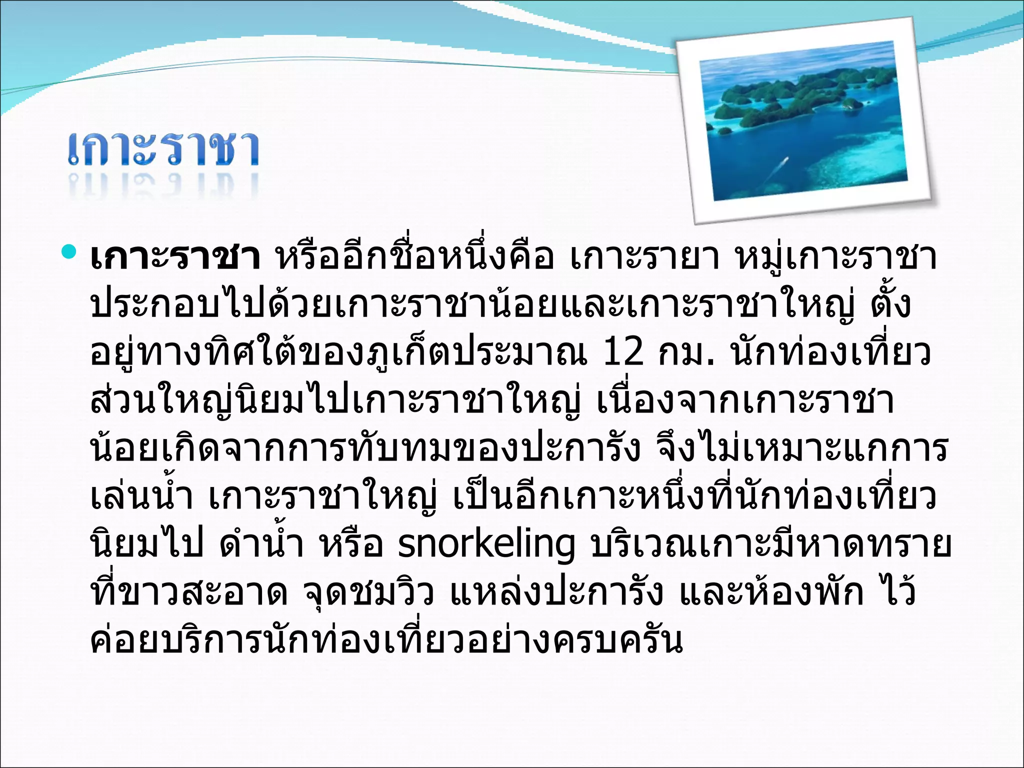 เกาะราชา  หรืออีกชื่อหนึ่งคือ เกาะรายา หมู่เกาะราชา ประกอบไปด้วยเกาะราชาน้อยและเกาะราชาใหญ่ ตั้งอยู่ทางทิศใต้ของภูเก็ตประมาณ  12  กม .  นักท่องเที่ยวส่วนใหญ่นิยมไปเกาะราชาใหญ่ เนื่องจากเกาะราชาน้อยเกิดจากการทับทมของปะการัง จึงไม่เหมาะแกการเล่นน้ำ เกาะราชาใหญ่ เป็นอีกเกาะหนึ่งที่นักท่องเที่ยวนิยมไป ดำน้ำ หรือ  snorkeling  บริเวณเกาะมีหาดทรายที่ขาวสะอาด จุดชมวิว แหล่งปะการัง และห้องพัก ไว้ค่อยบริการนักท่องเที่ยวอย่างครบครัน 