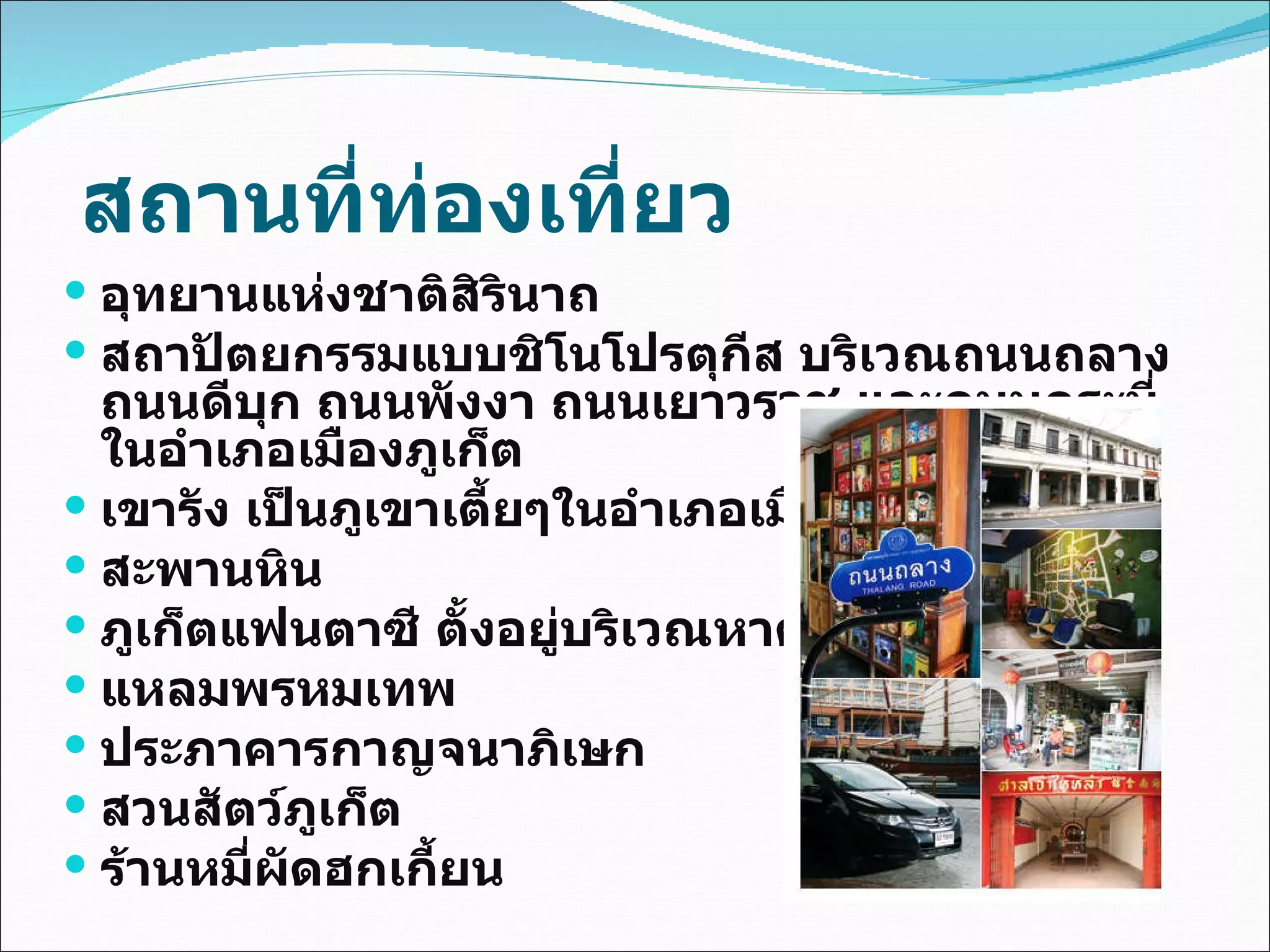 สถานที่ท่องเที่ยว อุทยานแห่งชาติสิรินาถ สถาปัตยกรรมแบบชิโนโปรตุกีส บริเวณถนนถลาง ถนนดีบุก ถนนพังงา ถนนเยาวราช และถนนกระบี่ ในอำเภอเมืองภูเก็ต  เขารัง เป็นภูเขาเตี้ยๆในอำเภอเมืองภูเก็ต  สะพานหิน  ภูเก็ตแฟนตาซี ตั้งอยู่บริเวณหาด กมลา  แหลมพรหมเทพ ประภาคารกาญจนาภิเษก  สวนสัตว์ภูเก็ต  ร้านหมี่ผัดฮกเกี้ยน 