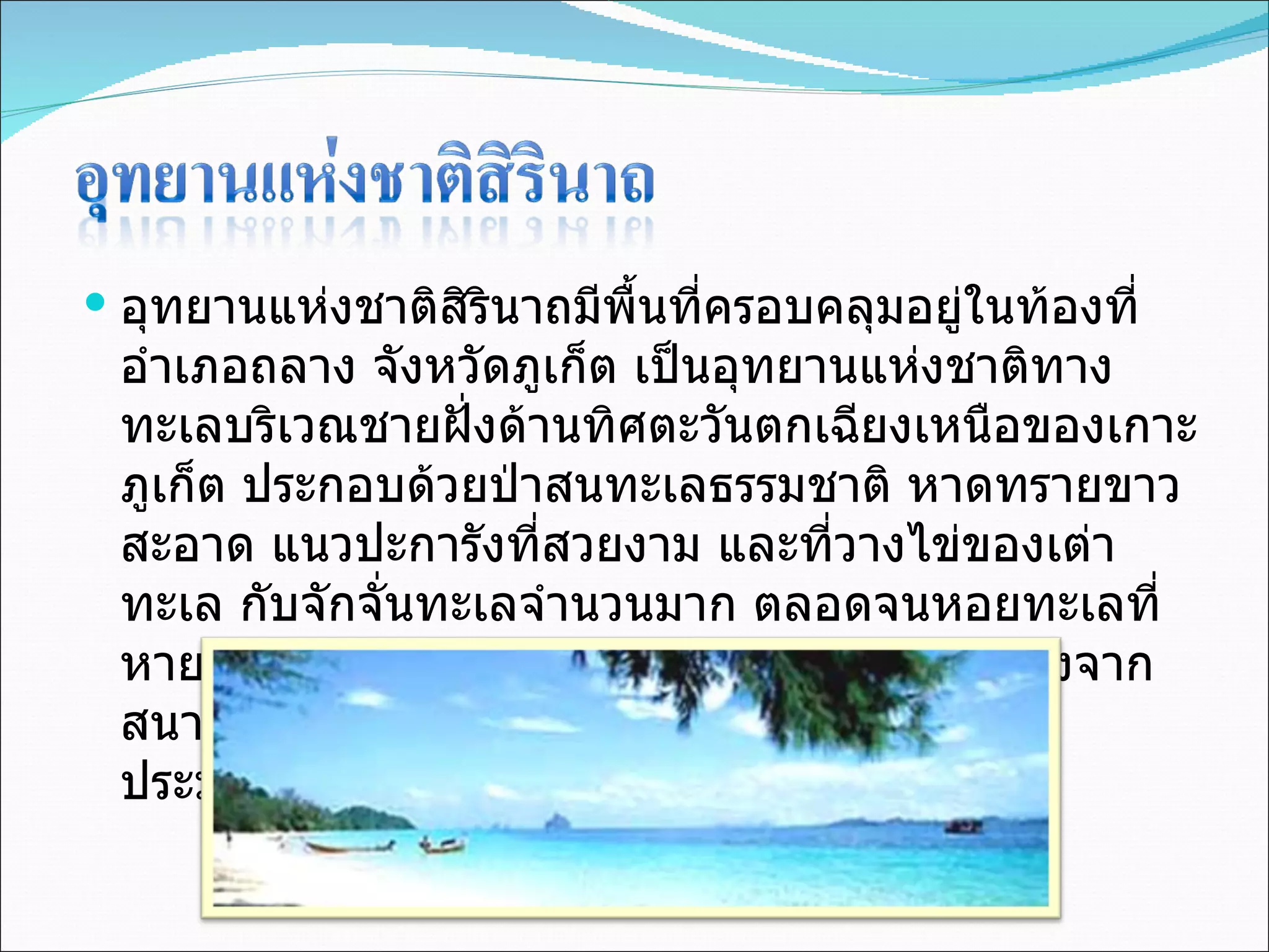 อุทยานแห่งชาติสิรินาถมีพื้นที่ครอบคลุมอยู่ในท้องที่อำเภอถลาง จังหวัดภูเก็ต เป็นอุทยานแห่งชาติทางทะเลบริเวณชายฝั่งด้านทิศตะวันตกเฉียงเหนือของเกาะภูเก็ต ประกอบด้วยป่าสนทะเลธรรมชาติ หาดทรายขาวสะอาด แนวปะการังที่สวยงาม และที่วางไข่ของเต่าทะเล กับจักจั่นทะเลจำนวนมาก ตลอดจนหอยทะเลที่หายากหลายชนิด อุทยานแห่งชาติสิรินาถอยู่ห่างจากสนามบินภูเก็ตเพียง  1  กิโลเมตร มีเนื้อที่ทั้งหมดประมาณ  56,250  ไร่ หรือ  90  ตารางกิโลเมตร 