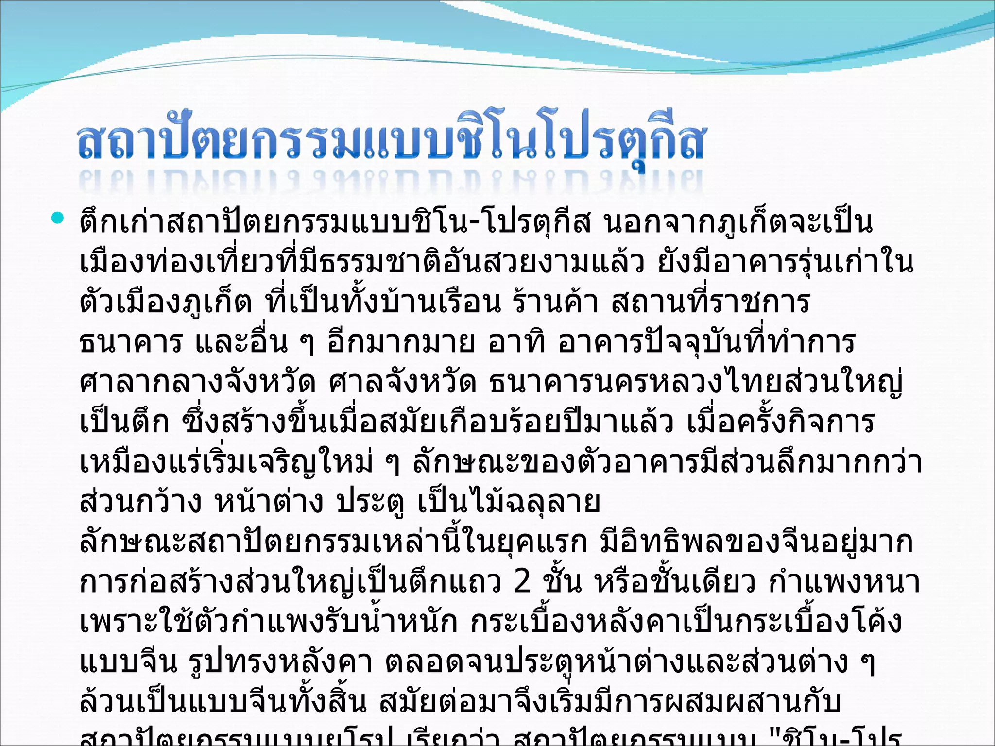 ตึกเก่าสถาปัตยกรรมแบบชิโน - โปรตุกีส นอกจากภูเก็ตจะเป็นเมืองท่องเที่ยวที่มีธรรมชาติอันสวยงามแล้ว ยังมีอาคารรุ่นเก่าในตัวเมืองภูเก็ต ที่เป็นทั้งบ้านเรือน ร้านค้า สถานที่ราชการ ธนาคาร และอื่น ๆ อีกมากมาย อาทิ อาคารปัจจุบันที่ทำการศาลากลางจังหวัด ศาลจังหวัด ธนาคารนครหลวงไทยส่วนใหญ่เป็นตึก ซึ่งสร้างขึ้นเมื่อสมัยเกือบร้อยปีมาแล้ว เมื่อครั้งกิจการเหมืองแร่เริ่มเจริญใหม่ ๆ ลักษณะของตัวอาคารมีส่วนลึกมากกว่าส่วนกว้าง หน้าต่าง ประตู เป็นไม้ฉลุลาย ลักษณะสถาปัตยกรรมเหล่านี้ในยุคแรก มีอิทธิพลของจีนอยู่มาก การก่อสร้างส่วนใหญ่เป็นตึกแถว  2  ชั้น หรือชั้นเดียว กำแพงหนา เพราะใช้ตัวกำแพงรับน้ำหนัก กระเบื้องหลังคาเป็นกระเบื้องโค้งแบบจีน รูปทรงหลังคา ตลอดจนประตูหน้าต่างและส่วนต่าง ๆ ล้วนเป็นแบบจีนทั้งสิ้น สมัยต่อมาจึงเริ่มมีการผสมผสานกับสถาปัตยกรรมแบบยุโรป เรียกว่า สถาปัตยกรรมแบบ  " ชิโน - โปรตุกีส " ( Chinois  Postugess) 