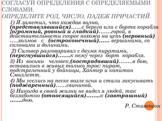 СОГЛАСУЙ ОПРЕДЕЛЕНИЯ С ОПРЕДЕЛЯЕМЫМИ СЛОВАМИ.  ОПРЕДЕЛИТЕ РОД, ЧИСЛО, ПАДЕЖ ПРИЧАСТИЙ. 1) Я заметил, что каждая волна,  (представлявшийся) …… с берега или с борта корабля  {огромный, ровный   и гладкий) …….горой, в действительности скорее похожа на цепь  (неровный)  ….. холмов  с  (остроконечный)……  вершинами, со склонами и долинами. 2) Сильвер разговаривал с   двумя пиратами,  (перегнувшийся)……. к нему   через  борт  корабля.  3) Из  восьми  человек, (пострадавший) …….. в бою, оставались в живых только трое: пират,  подстреленный у бойницы, Хантер и капитан Смоллетт.  4) Мы уселись на песке возле огня и стали закусывать  (поджаренный) ……свининой.  5) Никогда в   своей жизни не видел я людей, так беззаботно  (относящийся)…….. к  (завтрашний)……. дню. Р. Стивенсон 