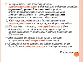 Я заметил, что каждая волна,  представлявшаяся   с берега или с борта корабля  огромной, ровной   и гладкой  горой, в действительности скорее похожа на цепь  неровных  холмов  с  остроконечными  вершинами, со склонами и долинами. 2) Сильвер разговаривал с   двумя пиратами,  перегнувшимися   к нему   через  борт  корабля.  3) Из  восьми  человек,   пострадавших  в бою, оставались в живых только трое: пират,  подстреленный у бойницы, Хантер и капитан Смоллетт.  4) Мы уселись на песке возле огня и стали закусывать  поджаренной  свининой.  5) Никогда в   своей жизни не видел я людей, так беззаботно  относящихся   к завтрашнему дню . Р. Стивенсон 