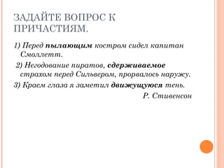 ЗАДАЙТЕ ВОПРОС К ПРИЧАСТИЯМ. 1) Перед  пылающим  костром сидел капитан Смоллетт. 2) Негодование пиратов,  сдерживаемое  страхом перед Сильвером, прорвалось наружу.  3) Краем глаза я заметил  движущуюся  тень. Р. Стивенсон 