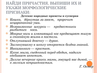 НАЙДИ ПРИЧАСТИЯ, ВЫПИШИ ИХ И УКАЖИ МОРФОЛОГИЧЕСКИЕ ПРИЗНАКИ: Детские народные приметы и суеверия Кошка,  дёрнутая за хвост,  пророчит исцарапанные уши. Незавязанные  шнурки  —  предвестники  разбитого  носа. Мокрые ноги и хлюпающий нос предвещают тихую и спокойную жизнь в постели. Отлупивший девочку  —  дурак.  Заглянувшему в школу откроется бездна знаний. Наказанного  —  простят.  Кусок мыла, съеденный перед обедом, надолго отбивает аппетит.  Долгие вечерние крики мамы, зовущей вас домой,  —  к мелким неприятностям. Г. Остер 