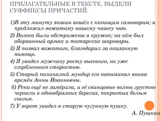ЗАДАНИЕ:  УКАЖИ ПРИЧАСТИЯ И ПРИЛАГАТЕЛЬНЫЕ В ТЕКСТЕ, ВЫДЕЛИ СУФФИКСЫ ПРИЧАСТИЙ. 1)В эту минуту хозяин вошёл с кипящим самоваром; я предложил вожатому нашему чашку чаю.  2) Волоса были обстрижены в кружок; на нём был оборванный армяк и татарские шаровары.  3) Я позвал вожатого, благодарил за оказанную помощь.  4) Я увидел мужчину росту высокого, но уже сгорбленного старостью.  5) Старый полинялый мундир его напоминал воина времён Анны Иоанновны. б) Река ещё не замёрзла, и её свинцовые волны грустно чернели в однообразных берегах, покрытых белым снегом.  7) У ворот увидел я старую чугунную пушку.  А. Пушкин 
