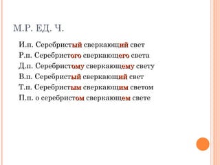 М.Р. ЕД. Ч. И.п. Серебрист ый  сверкающ ий  свет  Р.п. Серебрист ого  сверкающ его  света Д.п. Серебрист ому  сверкающ ему  свету В.п. Серебрист ый  сверкающ ий  свет  Т.п. Серебрист ым  сверкающ им  светом П.п. о серебрист ом  сверкающ ем  свете 