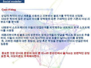 Social modellerCase # blog 상업적 목적이 아닌 제품을 사용하고 리뷰하는블로거를 무작위로 선정함.대상은 육아에 많은 관심과 아이를 양육함에 따른 구매력이 강한 기혼의 여성 리뷰로거를 분석함 내용분석 소프트웨어와 이들의 연결관계를 파악해주는 네트워크 분석 소프트웨어를 사용함제품리뷰이후의블로그에 방문하는 잠재고객들의 댓글을 텍스트 중심으로 추출하며, 이들의 의견이 어떤 식의 정서적인 감성 표출이 일어나는지를 증명함. 즉, 리뷰된 제품에 대한 중립성, 긍정 혹은 부정을 판별하여 언어의 연결관계에 집중함 중요한 것은 단어와 문장의 의미 뿐 아니라 온라인에서 즐겨쓰는 보편적인 감정표현 즉, 이모티콘도주목해야한다.