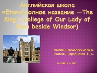 Английская школа «Eton»(полноеназвание —The King's College of Our Lady of Eton beside Windsor) Выполнила:Абросимова В.Учитель: Городиская  Е. А. 2010-2011 уч.год. 