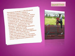 занятияПрограмма включает в себя 20 уроков английского языка в неделю и сконцентрирована в основном на разговорных навыках студентов. Ребята учатся правильно строить свою устную и письменную речь, пополняют свой словарный запас новыми фразами и выражениями, учатся воспринимать речь на слух. Большинство занятий проходят в игровой форме, что позволяет ребятам быстрее усваивать материал. Во время учёбы студенты работают над различными проектами, что помогает им в обучении и дает возможность получить ощутимые результаты. По окончании курса студентам выдается сертификат и отчет о достигнутых результатах. 