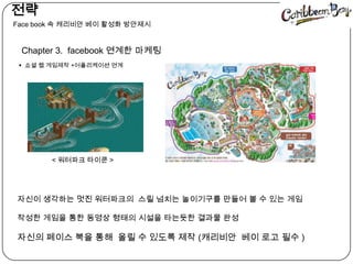   전략󲹳 book 속캐리비안베이 활성화 방안제시Chapter 3.  facebook연계한 마케팅쇼셜 웹 게임제작 +어플리케이션 연계   < 워터파크타이쿤>자신이 생각하는 멋진 워터파크의  스릴 넘치는 놀이기구를 만들어 볼 수 있는 게임작성한 게임을 통한 동영상 형태의 시설을 타는듯한 결과물 완성 자신의 페이스 북을 통해  올릴 수 있도록 제작 (캐리비안베이 로고 필수 )