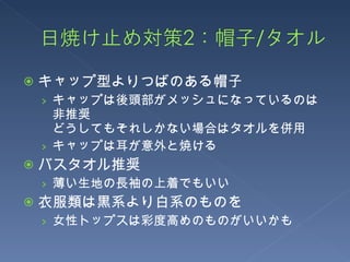 キャップ型よりつばのある帽子 キャップは後頭部がメッシュになっているのは非推奨 どうしてもそれしかない場合はタオルを併用 キャップは耳が意外と焼ける バスタオル推奨 薄い生地の長袖の上着でもいい 衣服類は黒系より白系のものを 女性トップスは彩度高めのものがいいかも 