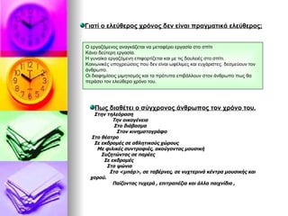 Γιατί ο ελεύθερος χρόνος δεν είναι πραγματικά ελεύθερος; Ο εργαζόμενος αναγκάζεται να μεταφέρει εργασία στο σπίτι Κάνει δεύτερη εργασία. Η γυναίκα εργαζόμενη επιφορτίζεται και με τις δουλειές στο σπίτι. Κοινωνικές υποχρεώσεις που δεν είναι ωφέλιμες και ευχάριστες. δεσμεύουν τον άνθρωπο. Οι διαφημίσεις μιμητισμός και τα πρότυπα επιβάλλουν στον άνθρωπο πως θα περάσει τον ελεύθερο χρόνο του. Πως διαθέτει ο σύγχρονος άνθρωπος τον χρόνο του. Στην τηλεόραση Την οικογένεια  Στο διάβασμα Στον κινηματογράφο Στο θέατρο Σε εκδρομές σε αθλητικούς χώρους  Με φιλικές συντροφιές, ακούγοντας μουσική Συζητώντας σε παρέες Σε εκδρομές  Στα ψώνια Στα <μπάρ>, σε ταβέρνες, σε νυχτερινά κέντρα μουσικής και χορού. Παίζοντας τυχερά , επιτραπέζια και άλλα παιχνίδια , 