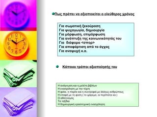 Πως πρέπει να αξιοποιείται ο ελεύθερος χρόνος Για σωματική ξεκούραση Για ψυχαγωγία, δημιουργία Για μόρφωση, επιμόρφωση Για ανάπτυξη της κοινωνικότητάς του Για  διάφορα <σπορ> Για αποφόρτιση από το άγχος Για αναψυχή κ.α. Κάποιοι τρόποι αξιοποίησής του Η ανάγνωση και η μελέτη βιβλίων Η ενασχόληση με την τέχνη Η φιλία, η παρέα και η συντροφιά με άλλους ανθρώπους Η επαφή με τη φύση ( το ψάρεμα, οι περίπατοι κα.) Ο αθλητισμός Τα ταξίδια Η δημιουργική ερασιτεχνική ενασχόληση 
