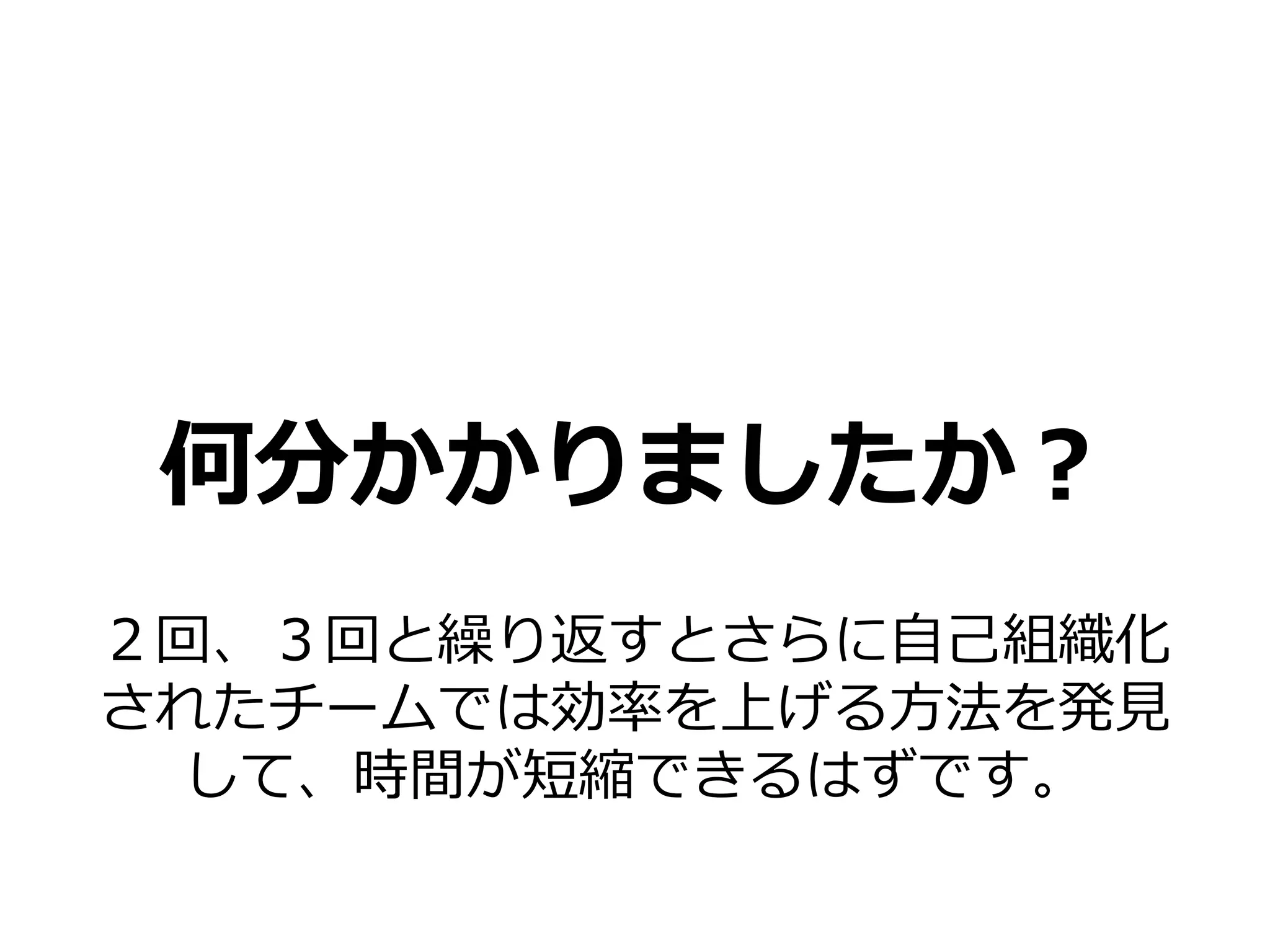 何分かかりましたか？
２回、３回と繰り返すとさらに自己組織化
されたチームでは効率を上げる方法を発見
 して、時間が短縮できるはずです。
 