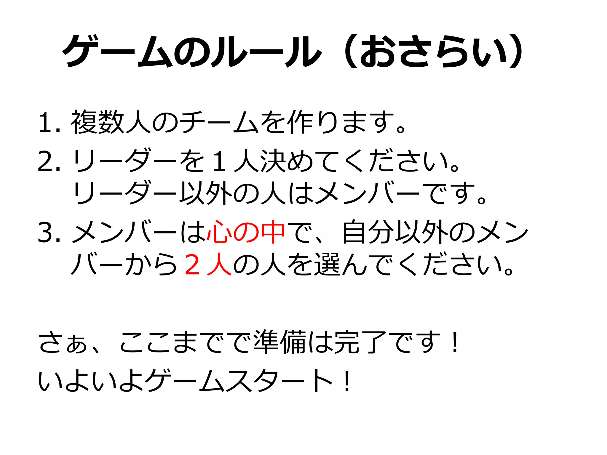 ゲームのルール（おさらい）
1. 複数人のチームを作ります。
2. リーダーを１人決めてください。
   リーダー以外の人はメンバーです。
3. メンバーは心の中で、自分以外のメン
   バーから２人の人を選んでください。

さぁ、ここまでで準備は完了です！
いよいよゲームスタート！
 