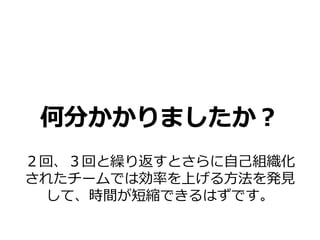何分かかりましたか？
２回、３回と繰り返すとさらに自己組織化
されたチームでは効率を上げる方法を発見
 して、時間が短縮できるはずです。
 