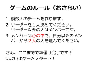 ゲームのルール（おさらい）
1. 複数人のチームを作ります。
2. リーダーを１人決めてください。
   リーダー以外の人はメンバーです。
3. メンバーは心の中で、自分以外のメン
   バーから２人の人を選んでください。

さぁ、ここまでで準備は完了です！
いよいよゲームスタート！
 